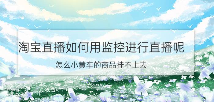 淘宝直播如何用监控进行直播呢 怎么小黄车的商品挂不上去？